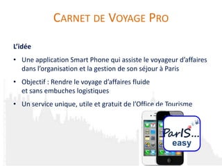 CARNET DE VOYAGE PRO
L’idée
• Une application Smart Phone qui assiste le voyageur d’affaires
  dans l’organisation et la gestion de son séjour à Paris
• Objectif : Rendre le voyage d’affaires fluide
  et sans embuches logistiques
• Un service unique, utile et gratuit de l’Office de Tourisme




                                                      easy
 