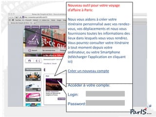 Nouveau outil pour votre voyage
d’affaire à Paris:

Nous vous aidons à créer votre
itinéraire personnalisé avec vos rendez-
vous, vos déplacements et nous vous
fournissons toutes les informations des
lieux dans lesquels vous vous rendrez.
Vous pourrez consulter votre itinéraire
à tout moment depuis votre
ordinateur, ou votre Smartphone
(télécharger l’application en cliquant
ici)

Créer un nouveau compte


Accéder à votre compte:

Login:

Password:
 
