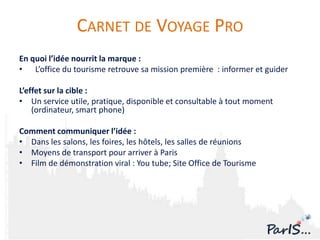 CARNET DE VOYAGE PRO
En quoi l’idée nourrit la marque :
• L’office du tourisme retrouve sa mission première : informer et guider

L’effet sur la cible :
• Un service utile, pratique, disponible et consultable à tout moment
    (ordinateur, smart phone)

Comment communiquer l’idée :
• Dans les salons, les foires, les hôtels, les salles de réunions
• Moyens de transport pour arriver à Paris
• Film de démonstration viral : You tube; Site Office de Tourisme
 