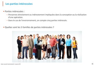 16
Green, le jeu de l'environnement®, un jeu du CIPE
• Parties intéressées :
– Personnes directement ou indirectement impliquées dans la conception ou la réalisation
d'une opération.
– Dans le cas de l'environnement, on compte cinq parties intéressés.
• Quelles sont les 5 familles de parties intéressées ?
Les parties intéressées
 