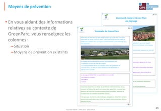 Tout droit réservé - CIPE 2015 - www.CIPE.fr
25
Moyens de prévention
• En vous aidant des informations
relatives au contexte de
GreenParc, vous renseignez les
colonnes :
–Situation
–Moyens de prévention existants
Green, le jeu de l'Environnement® - Un jeu du CIPE, Paris - Tous droits réservés
La région est également très soucieuse de préserver les nombreux monuments,
traces des événements historiques de la région.
Le village de Greenland est un petit coin de paradis qu'il faut préserver.
Réglementation :
1) La réglementation de la région interdit les constructions de plus de 15 m de
hauteur.
2) Seuls les matériaux suivants sont autorisés : le bois, pierre et granites roses pour
l'aspect extérieur.
3) Toutes les menuiseries extérieures doivent obligatoirement être en bois de la
région.
Green'Parc est situé dans un petit
village typique du Sud du Pays.
La forêt de Greenland située aux
abords du village reflète le caractère
boisé et vert de la région.
En effet, les habitants de la région
s'efforcent de conserver les nombreux
espaces verts. De plus, la région et ses habitants souhaitent conserver l'aspect
typique de ses villages, notamment en ce qui concerne l'architecture et les espaces
verts.
Les habitants de la région vivent dans de petites maisonnettes espacées les unes des
autres par de petits jardins fleuris.
Comment intégrer Green'Parc
au paysage
doc 17
Green, le jeu de l'Environnement® - Un jeu du CIPE, Paris - Tous droits réservés
Concernant Green'Parc lui-même, les problèmes environnementaux liés au
transport (à l'intérieur du parc) sont mineurs par rapport à la circulation aux
alentours de Green'Parc (immense parking situé à proximité, beaucoup de
circulation due aux activités industrielles proches, …
C'est pourquoi, hormis les visites techniques obligatoires, Green'Parc ne mène
aucune action particulière pour limiter les impacts environnementaux dus aux
véhicules du parc.
Le voisinage de Green'Parc est particulièrement sensible :
- aux nuisances visuelles
- aux odeurs
- au bruit
Green'Parc est situé dans un petit village typique du Sud du Pays. Une zone
industrielle est située à environ 10 km. Cette zone industrielle fait l'objet de
nombreuses plaintes suite aux impacts environnementaux des industries qui y
sont implantées.
Les impacts environnementaux de cette zone industrielle sont :
- la pollution du sol et de l'eau de la région
- la surconsommation en eau qui entraîne parfois des problèmes de
réserves d'eau ; en effet, la nappe phréatique est légèrement en
dessous de la normale
… / …
Contexte de Green'Parc
doc 13
 