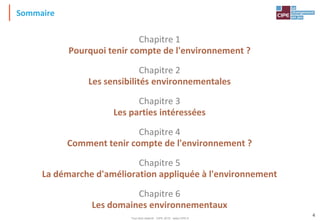 Tout droit réservé - CIPE 2015 - www.CIPE.fr
4
Chapitre 1
Pourquoi tenir compte de l'environnement ?
Chapitre 2
Les sensibilités environnementales
Chapitre 3
Les parties intéressées
Chapitre 4
Comment tenir compte de l'environnement ?
Chapitre 5
La démarche d'amélioration appliquée à l'environnement
Chapitre 6
Les domaines environnementaux
Sommaire
 