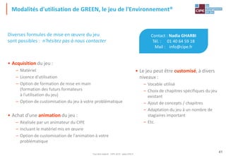 Tout droit réservé - CIPE 2015 - www.CIPE.fr
41
Modalités d'utilisation de GREEN, le jeu de l'Environnement®
Contact : Nadia GHARBI
Tél. : 01 40 64 59 18
Mail : info@cipe.fr
• Le jeu peut être customisé, à divers
niveaux :
– Vocable utilisé
– Choix de chapitres spécifiques du jeu
existant
– Ajout de concepts / chapitres
– Adaptation du jeu à un nombre de
stagiaires important
– Etc.
Diverses formules de mise en œuvre du jeu
sont possibles : n'hésitez pas à nous contacter
• Acquisition du jeu :
– Matériel
– Licence d'utilisation
– Option de formation de mise en main
(formation des futurs formateurs
à l'utilisation du jeu)
– Option de customisation du jeu à votre problématique
• Achat d'une animation du jeu :
– Réalisée par un animateur du CIPE
– Incluant le matériel mis en œuvre
– Option de customisation de l'animation à votre
problématique
 