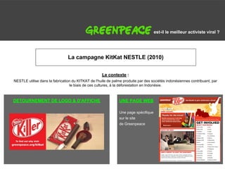 G                                                                                       est-il le meilleur activiste viral ?




                                    La campagne KitKat NESTLE (2010)


                                                        Le contexte :
    NESTLE utilise dans la fabrication du KITKAT de l'huile de palme produite par des sociétés indonésiennes contribuant, par
                                     le biais de ces cultures, à la déforestation en Indonésie.



    DETOURNEMENT DE LOGO & D'AFFICHE                              UNE PAGE WEB

                                                                  Une page spécifique
                                                                  sur le site
                                                                  de Greenpeace
 