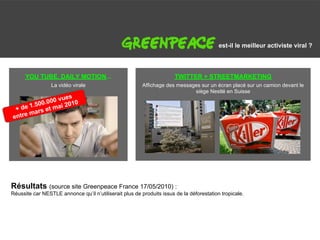 G                                                                                         est-il le meilleur activiste viral ?



      YOU TUBE, DAILY MOTION...                                        TWITTER + STREETMARKETING
                 La vidéo virale                         Affichage des messages sur un écran placé sur un camion devant le
                                                                             siège Nestlé en Suisse
                vues
            .000 2010
      1.500      i
 + de ars et ma
      m
entre




Résultats (source site Greenpeace France 17/05/2010) :
Réussite car NESTLE annonce qu’il n’utiliserait plus de produits issus de la déforestation tropicale.
 