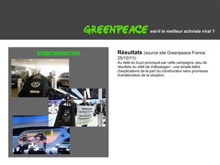 G                                        est-il le meilleur activiste viral ?




    STREETMARKETING   Résultats (source site Greenpeace France
                      25/10/11) :
                      Au delà du buzz provoqué par cette campagne, peu de
                      résultats du côté de Volkswagen : une simple lettre
                      d'explications de la part du constructeur sans promesse
                      d'amélioration de la situation.
 