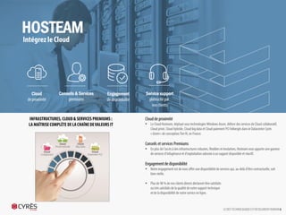 Cloud de proximité
 Le Cloud Hosteam, déployé sous technologies Windows Azure, délivre
des services de Cloud collaboratif, Cloud privé, Cloud hybride, Cloud big
data et Cloud paiement PCI hébergés dans le Datacenter Cyrès « Green »
de conception Tier III, en France.
Conseils et services Premiums
 En plus de l’accès à des infrastructures robustes, flexibles et évolutives,
Hosteam vous apporte une gamme de services d’infogérance et
d’exploitation adossée à un support disponible et réactif.
Engagement de disponibilité
 Notre engagement est de vous offrir une disponibilité de services qui,
au-delà d’être contractuelle, soit bien réelle.
 Plus de 98 % de nos clients directs déclarent être satisfaits
ou très satisfaits de la qualité de notre support technique
et de la disponibilité de notre service en ligne.
LE DEFI TECHNOLOGIQUE EST RESOLUMENT HUMAIN 6
HOSTEAM
Intégrez le Cloud
Cloud
de proximité
Conseils & Services
premiums
Engagement
de disponibilité
Service support
plébiscité par
nos clients
INFRASTRUCTURES, CLOUD & SERVICES PREMIUMS :
LA MAÎTRISE COMPLÈTE DE LA CHAÎNE DE VALEURS IT
 