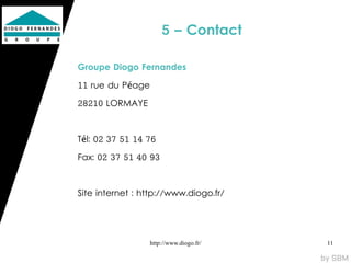 5 – Contact

Groupe Diogo Fernandes

11 rue du Péage

28210 LORMAYE



Tél: 02 37 51 14 76

Fax: 02 37 51 40 93



Site internet : http://www.diogo.fr/




                  http://www.diogo.fr/   11
 