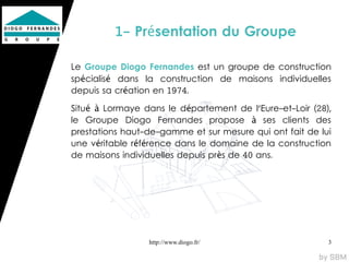 1- Présentation du Groupe

Le Groupe Diogo Fernandes est un groupe de construction
spécialisé dans la construction de maisons individuelles
depuis sa création en 1974.

Situé à Lormaye dans le département de l'Eure-et-Loir (28),
le Groupe Diogo Fernandes propose à ses clients des
prestations haut-de-gamme et sur mesure qui ont fait de lui
une véritable référence dans le domaine de la construction
de maisons individuelles depuis près de 40 ans.




                 http://www.diogo.fr/                     3
 