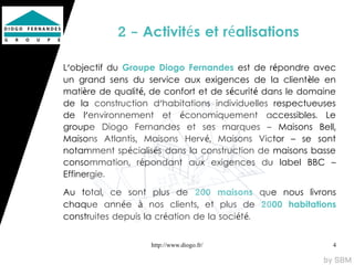 2 - Activités et réalisations

L'objectif du Groupe Diogo Fernandes est de répondre avec
un grand sens du service aux exigences de la client èle en
matière de qualité, de confort et de sécurité dans le domaine
de la construction d'habitations individuelles respectueuses
de l'environnement et économiquement accessibles. Le
groupe Diogo Fernandes et ses marques – Maisons Bell,
Maisons Atlantis, Maisons Hervé, Maisons Victor – se sont
notamment spécialisés dans la construction de maisons basse
consommation, répondant aux exigences du label BBC –
Effinergie.

Au total, ce sont plus de 200 maisons que nous livrons
chaque année à nos clients, et plus de 2000 habitations
construites depuis la création de la sociét é.


                   http://www.diogo.fr/                     4
 
