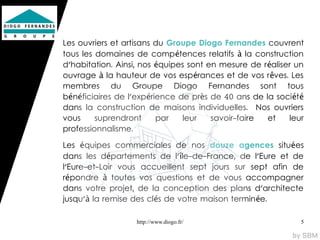 Les ouvriers et artisans du Groupe Diogo Fernandes couvrent
tous les domaines de compétences relatifs à la construction
d'habitation. Ainsi, nos équipes sont en mesure de r éaliser un
ouvrage à la hauteur de vos espérances et de vos r êves. Les
membres du Groupe Diogo Fernandes sont tous
bénéficiaires de l'expérience de près de 40 ans de la soci ét é
dans la construction de maisons individuelles. Nos ouvriers
vous     suprendront     par   leur    savoir-faire  et    leur
professionnalisme.

Les équipes commerciales de nos douze agences situées
dans les départements de l'île-de-France, de l'Eure et de
l'Eure-et-Loir vous accueillent sept jours sur sept afin de
répondre à toutes vos questions et de vous accompagner
dans votre projet, de la conception des plans d'architecte
jusqu'à la remise des clés de votre maison termin ée.

                   http://www.diogo.fr/                       5
 