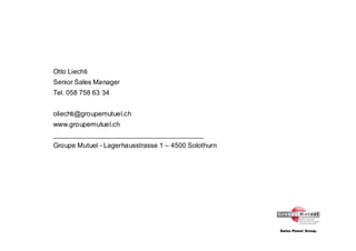 Otto Liechti
Senior Sales Manager
Tel. 058 758 63 34


oliechti@groupemutuel.ch
www.groupemutuel.ch
________________________________________
Groupe Mutuel - Lagerhausstrasse 1 – 4500 Solothurn
 