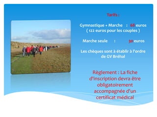 Tarifs :
Gymnastique + Marche : 68 euros
( 122 euros pour les couples )
Marche seule : 30 euros
Les chèques sont à établir à l'ordre
de GV Bréhal
Règlement : La fiche
d'inscription devra être
obligatoirement
accompagnée d'un
certificat médical
 