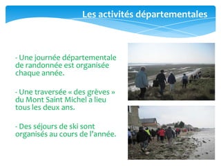 - Une journée départementale
de randonnée est organisée
chaque année.
- Une traversée « des grèves »
du Mont Saint Michel a lieu
tous les deux ans.
- Des séjours de ski sont
organisés au cours de l’année.
Les activités départementales
 