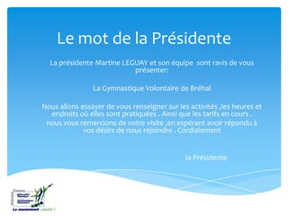 Le mot de la Présidente
La présidente Martine LEGUAY et son équipe sont ravis de vous
présenter:
La Gymnastique Volontaire de Bréhal
Nous allons essayer de vous renseigner sur les activités ,les heures et
endroits où elles sont pratiquées . Ainsi que les tarifs en cours .
nous vous remercions de votre visite ,en espérant avoir répondu à
vos désirs de nous rejoindre . Cordialement
la Présidente
 