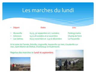 Départ Dates Lieu
Muneville 16,23, 30 septembre et 7 octobre. Parking mairie
Cérences 14,21,28 octobre et 4 novembre Champ de foire
Les Salines 18,25 novembre et 2,9,16 décembre La Passerelle
Et le reste de l’année, Bréville, Lingreville, Hauteville sur mer, Coudeville sur
mer, Saint-Martin de Bréhal, Chanteloup et Hudimesnil.
Reprise des marches le lundi 16 septembre.
Les marches du lundi
 