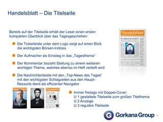 Handelsblatt – Die Titelseite

Bereits auf der Titelseite erhält der Leser einen ersten
kompakten Überblick über das Tagesgeschehen:
Die Tickerleiste unter dem Logo zeigt auf einen Blick
die wichtigsten Börsen-Indizes
Der Aufmacher als Einstieg in das „Tagesthema“
Der Kommentar bezieht Stellung zu einem weiteren
wichtigen Thema, welches ebenso im Heft vertieft wird
Die Nachrichtenleiste mit den „Top-News des Tages“
mit den wichtigsten Schlagzeilen aus den HauptRessorts dient als effizienter Navigator
Immer freitags mit Doppel-Cover:
U 1 gestaltete Titelseite zum großen Titelthema
U 2 Anzeige
U 3 reguläre Titelseite
10

 