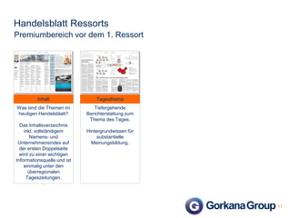 Handelsblatt Ressorts
Premiumbereich vor dem 1. Ressort

Inhalt

Tagesthema

Was sind die Themen im
heutigen Handelsblatt?

Tiefergehende
Berichterstattung zum
Thema des Tages.

Das Inhaltsverzeichnis
inkl. vollständigem
Namens- und
Unternehmensindex auf
der ersten Doppelseite
wird zu einer wichtigen
Informationsquelle und ist
einmalig unter den
überregionalen
Tageszeitungen.
.

Hintergrundwissen für
substantielle
Meinungsbildung.

11

 