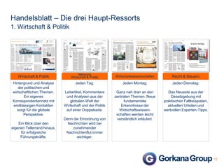 Handelsblatt – Die drei Haupt-Ressorts
1. Wirtschaft & Politik

Wirtschaft & Politik
Hintergrund und Analyse
der politischen und
wirtschaftlichen Themen.
Ein eigenes
Korrespondentennetz mit
erstklassigen Kontakten
sorgt für die globale
Perspektive.
Ein Blick über den
eigenen Tellerrand hinaus,
für erfolgreiche
Führungskräfte.

Meinung
Wirtschaft & Politik

Wirtschaftswissenschaften

Recht & Steuern

Jeden Tag:

Jeden Montag:

Jeden Dienstag:

Leitartikel, Kommentare
und Analysen aus der
globalen Welt der
Wirtschaft und der Politik
auf einer Doppelseite.

Ganz nah dran an den
zentralen Themen: Neue
fundamentale
Erkenntnisse der
Wirtschaftswissenschaften werden leicht
verständlich erläutert.

Das Neueste aus der
Gesetzgebung mit
praktischen Fallbeispielen,
aktuellen Urteilen und
wertvollen Experten-Tipps.

Denn die Einordnung von
Nachrichten wird bei
zunehmender
Nachrichtenflut immer
wichtiger.

12

 