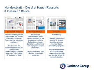 Handelsblatt – Die drei Haupt-Ressorts
3. Finanzen & Börsen

Finanzen & Börsen

Private Geldanlage

Immobilien

Berichte und Analysen der
Finanzmärkte und Börsen.
Komplexe Fragen der
Finanzbranche kompetent
analysiert.

Einzigartiger
Geldanlageteil auf 13
Seiten. Rüstzeug für die
intelligente, moderne
Geldanlage mit vielen
Berichten, Analysen und
den wichtigsten Kursen
und Indizes.

Jeden Freitag:

Die Experten der
Frankfurter Redaktion und
spezialisierte
Bankenkorrespondenten
haben die Finanzmärkte
für die Leser im Blick.

Damit unsere Leser mehr
Geld mit ihrem Geld
verdienen.

Fundierte Hintergrundberichte für Anleger.
Vorstellung herausragender Stadtentwicklungsprojekte.
Innovative ImmobilienNutzungskonzepte,
Hypothekenzinstabelle
und wichtige Urteile für
Immobilienbesitzer.

14

 