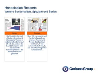 Handelsblatt Ressorts
Weitere Sonderseiten, Speziale und Serien

Serien

Speziale

Die Redaktion bereitet
aktuelle, relevante und
interessante Themen in
redaktionellen Serien auf.
Ob z.B. die Analyse der
DAX 30 Konzerne oder
Deutschlands
Familiendynastien - die
Bandbreite ist weit
gefächert.

Über 100 interessante und
fundierte Speziale zu
diversen Themen und
Trends. Das Spektrum
reicht von „A“ wie
Außenwirtschaft bis „Z“,
wie Zukunftsstrategien für
Landesbanken.

16

 
