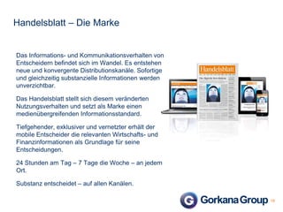 Handelsblatt – Die Marke

Das Informations- und Kommunikationsverhalten von
Entscheidern befindet sich im Wandel. Es entstehen
neue und konvergente Distributionskanäle. Sofortige
und gleichzeitig substanzielle Informationen werden
unverzichtbar.
Das Handelsblatt stellt sich diesem veränderten
Nutzungsverhalten und setzt als Marke einen
medienübergreifenden Informationsstandard.
Tiefgehender, exklusiver und vernetzter erhält der
mobile Entscheider die relevanten Wirtschafts- und
Finanzinformationen als Grundlage für seine
Entscheidungen.
24 Stunden am Tag – 7 Tage die Woche – an jedem
Ort.

Substanz entscheidet – auf allen Kanälen.
19

 