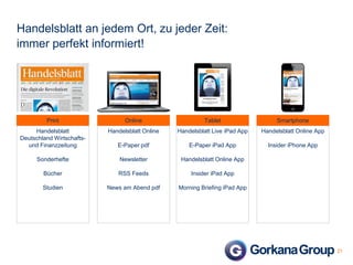 Handelsblatt an jedem Ort, zu jeder Zeit:
immer perfekt informiert!

Print

Online

Tablet

Smartphone

Handelsblatt
Deutschland Wirtschaftsund Finanzzeitung

Handelsblatt Online

Handelsblatt Live iPad App

Handelsblatt Online App

E-Paper pdf

E-Paper iPad App

Insider iPhone App

Sonderhefte

Newsletter

Handelsblatt Online App

Bücher

RSS Feeds

Insider iPad App

Studien

News am Abend pdf

Morning Briefing iPad App

21

 