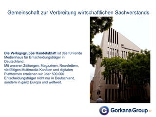 Gemeinschaft zur Verbreitung wirtschaftlichen Sachverstands

Die Verlagsgruppe Handelsblatt ist das führende
Medienhaus für Entscheidungsträger in
Deutschland.
Mit unseren Zeitungen, Magazinen, Newslettern,
vielfältigen Multimedia-Kanälen und digitalen
Plattformen erreichen wir über 500.000
Entscheidungsträger nicht nur in Deutschland,
sondern in ganz Europa und weltweit.

22

 