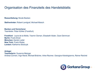 Organisation des Finanzteils des Handelsblatts

Ressortleitung: Nicole Bastian

Stellvertreter: Robert Landgraf, Michael Maisch

Banken und Versicherer
Teamleiter: Peter Köhler (Frankfurt)

Frankfurt: Laura de la Motte, Yasmin Osman, Elisabeth Atzler, Ozan Demircan
Berlin: Frank Drost
München: Kerstin Leitel
New York: Frank Wiebe
London: Katharina Slodczyk

Anleger
Teamleiterin: Susanne Metzger
Andrea Cünnen, Ingo Narat, Michael Brächer, Anke Rezmer, Georgios Kokologiannis, Reiner Reichel

3

 