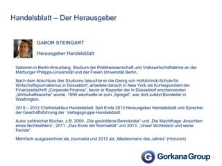 Handelsblatt – Der Herausgeber

GABOR STEINGART
Herausgeber Handelsblatt
Geboren in Berlin-Kreuzberg, Studium der Politikwissenschaft und Volkswirtschaftslehre an der
Marburger Philipps-Universität und der Freien Universität Berlin.

Nach dem Abschluss des Studiums besuchte er die Georg von Holtzbrinck-Schule für
Wirtschaftsjournalismus in Düsseldorf, arbeitete danach in New York als Korrespondent der
Finanzzeitschrift „Corporate Finance“, bevor er Reporter der in Düsseldorf erscheinenden
„Wirtschaftswoche“ wurde. 1990 wechselte er zum „Spiegel“, war dort zuletzt Büroleiter in
Washington.
2010 – 2012 Chefredakteur Handelsblatt. Seit Ende 2012 Herausgeber Handelsblatt und Sprecher
der Geschäftsführung der Verlagsgruppe Handelsblatt.
Autor zahlreicher Bücher, z.B. 2009: „Die gestohlene Demokratie“ und „Die Machtfrage: Ansichten
eines Nichtwählers“, 2011: „Das Ende der Normalität“ und 2013: „Unser Wohlstand und seine
Feinde“.
Mehrfach ausgezeichnet als Journalist und 2012 als „Medienmann des Jahres“ (Horizont)

5

 