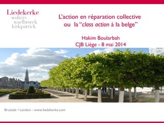 Brussels • London - www.liedekerke.com
L’action en réparation collective
ou la “class action à la belge”
Hakim Boularbah
CJB Liège - 8 mai 2014
 