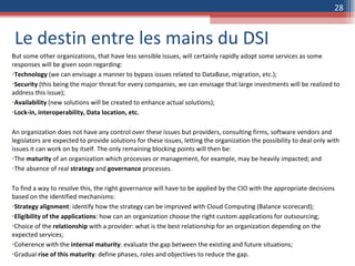 Le destin entre les mains du DSI But some other organizations, that have less sensible issues, will certainly rapidly adopt some services as some responses will be given soon regarding: Technology  (we can envisage a manner to bypass issues related to DataBase, migration, etc.); Security  (this being the major threat for every companies, we can envisage that large investments will be realized to address this issue); Availability  (new solutions will be created to enhance actual solutions); Lock-in, interoperability, Data location, etc. An organization does not have any control over these issues but providers, consulting firms, software vendors and legislators are expected to provide solutions for these issues, letting the organization the possibility to deal only with issues it can work on by itself. The only remaining blocking points will then be: The  maturity  of an organization which processes or management, for example, may be heavily impacted; and The absence of real  strategy  and  governance  processes. To find a way to resolve this, the right governance will have to be applied by the CIO with the appropriate decisions based on the identified mechanisms:  Strategy alignment : identify how the strategy can be improved with Cloud Computing (Balance scorecard); Eligibility of the applications : how can an organization choose the right custom applications for outsourcing; Choice of the  relationship  with a provider: what is the best relationship for an organization depending on the expected services; Coherence with the  internal maturity : evaluate the gap between the existing and future situations; Gradual  rise of this maturity : define phases, roles and objectives to reduce the gap. 
