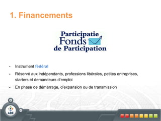 1. Financements
- Instrument fédéral
- Réservé aux indépendants, professions libérales, petites entreprises,
starters et demandeurs d’emploi
- En phase de démarrage, d’expansion ou de transmission
 