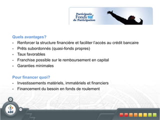 Quels avantages?
- Renforcer la structure financière et faciliter l’accès au crédit bancaire
- Prêts subordonnés (quasi-fonds propres)
- Taux favorables
- Franchise possible sur le remboursement en capital
- Garanties minimales
Pour financer quoi?
- Investissements matériels, immatériels et financiers
- Financement du besoin en fonds de roulement
 
