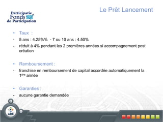 Le Prêt Lancement
• Taux :
- 5 ans : 4.25%% - 7 ou 10 ans : 4.50%
- réduit à 4% pendant les 2 premières années si accompagnement post
création
• Remboursement :
- franchise en remboursement de capital accordée automatiquement la
1ère année
• Garanties :
- aucune garantie demandée
 