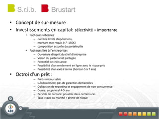 • Concept de sur-mesure
• Investissements en capital: sélectivité + importante
• Facteurs internes:
– nombre limité d’opérations,
– montant min requis (+/- 150K)
– composition actuelle du portefeuille
• Facteurs liés à l’entreprise:
– Ouverture d’esprit du chef d’entreprise
– Vision du partenariat partagée
– Potentiel de croissance
– Possibilité d’un rendement en ligne avec le risque pris
– Possibilité d’un exit à terme (horizon 5 à 7 ans)
• Octroi d’un prêt :
– Prêt remboursable
– Généralement, pas de garanties demandées
– Obligation de reporting et engagement de non-concurrence
– Durée: en général 4-5 ans
– Période de carence: possible dans certains cas
– Taux : taux du marché + prime de risque
 
