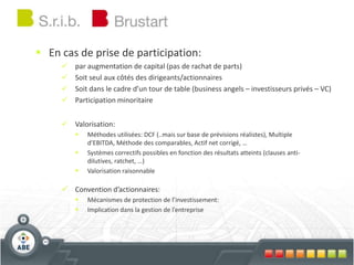  En cas de prise de participation:
 par augmentation de capital (pas de rachat de parts)
 Soit seul aux côtés des dirigeants/actionnaires
 Soit dans le cadre d’un tour de table (business angels – investisseurs privés – VC)
 Participation minoritaire
 Valorisation:
 Méthodes utilisées: DCF (..mais sur base de prévisions réalistes), Multiple
d’EBITDA, Méthode des comparables, Actif net corrigé, …
 Systèmes correctifs possibles en fonction des résultats atteints (clauses anti-
dilutives, ratchet, …)
 Valorisation raisonnable
 Convention d’actionnaires:
 Mécanismes de protection de l’investissement:
 Implication dans la gestion de l’entreprise
 