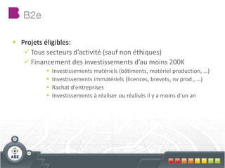  Projets éligibles:
 Tous secteurs d’activité (sauf non éthiques)
 Financement des investissements d’au moins 200K
 Investissements matériels (bâtiments, matériel production, …)
 Investissements immatériels (licences, brevets, nv prod., …)
 Rachat d’entreprises
 Investissements à réaliser ou réalisés il y a moins d’un an
 