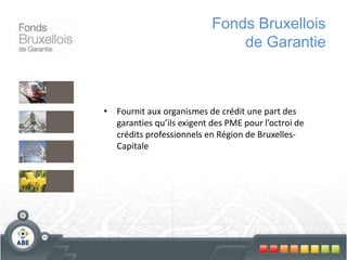 Fonds Bruxellois
de Garantie
• Fournit aux organismes de crédit une part des
garanties qu’ils exigent des PME pour l’octroi de
crédits professionnels en Région de Bruxelles-
Capitale
 