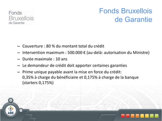 – Couverture : 80 % du montant total du crédit
– Intervention maximum : 500.000 € (au-delà: autorisation du Ministre)
– Durée maximale : 10 ans
– Le demandeur de crédit doit apporter certaines garanties
– Prime unique payable avant la mise en force du crédit:
0,35% à charge du bénéficiaire et 0,175% à charge de la banque
(starters 0,175%)
Fonds Bruxellois
de Garantie
 