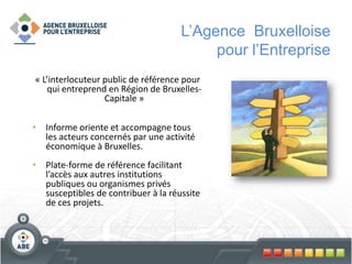 L’Agence Bruxelloise
pour l’Entreprise
« L’interlocuteur public de référence pour
qui entreprend en Région de Bruxelles-
Capitale »
• Informe oriente et accompagne tous
les acteurs concernés par une activité
économique à Bruxelles.
• Plate-forme de référence facilitant
l’accès aux autres institutions
publiques ou organismes privés
susceptibles de contribuer à la réussite
de ces projets.
 