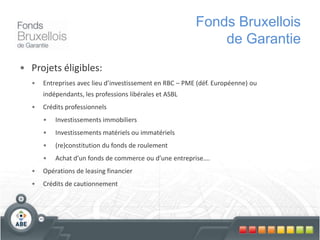 • Projets éligibles:
• Entreprises avec lieu d’investissement en RBC – PME (déf. Européenne) ou
indépendants, les professions libérales et ASBL
• Crédits professionnels
• Investissements immobiliers
• Investissements matériels ou immatériels
• (re)constitution du fonds de roulement
• Achat d’un fonds de commerce ou d’une entreprise….
• Opérations de leasing financier
• Crédits de cautionnement
Fonds Bruxellois
de Garantie
 