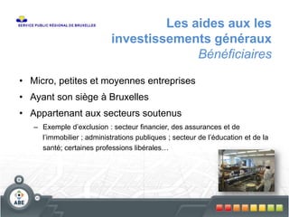 Les aides aux les
investissements généraux
Bénéficiaires
• Micro, petites et moyennes entreprises
• Ayant son siège à Bruxelles
• Appartenant aux secteurs soutenus
– Exemple d’exclusion : secteur financier, des assurances et de
l’immobilier ; administrations publiques ; secteur de l’éducation et de la
santé; certaines professions libérales…
 