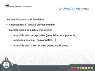Investissements
Les investissements doivent être :
• Nécessaires à l’activité professionnelle
• Comptabilisés aux actifs immobilisés
• Immobilisations corporelles (immobilier, équipements,
machines, mobilier, camionnettes…)
• Immobilisation incorporelles (marques, brevets…)
 