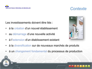 Contexte
Les investissements doivent être liés :
• à la création d’un nouvel établissement
• au démarrage d’une nouvelle activité
• à l’extension d’un établissement existant
• à la diversification sur de nouveaux marchés de produits
• à un changement fondamental du processus de production
 