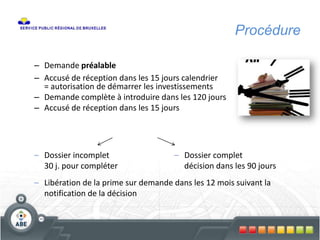 Procédure
– Demande préalable
– Accusé de réception dans les 15 jours calendrier
= autorisation de démarrer les investissements
– Demande complète à introduire dans les 120 jours
– Accusé de réception dans les 15 jours
– Dossier complet
décision dans les 90 jours
– Dossier incomplet
30 j. pour compléter
– Libération de la prime sur demande dans les 12 mois suivant la
notification de la décision
 