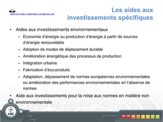Les aides aux
investissements spécifiques
• Aides aux investissements environnementaux
– Economie d’énergie ou production d’énergie à partir de sources
d’énergie renouvelable
– Adoption de modes de déplacement durable
– Amélioration énergétique des processus de production
– Intégration urbaine
– Fabrication d’éco-produits
– Adaptation, dépassement de normes européennes environnementales
ou amélioration des performances environnementales en l’absence de
normes
• Aide aux investissements pour la mise aux normes en matière non
environnementale
 