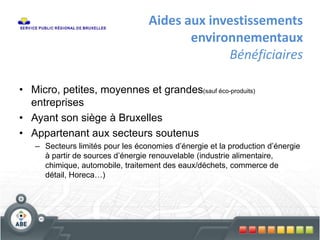Aides aux investissements
environnementaux
Bénéficiaires
• Micro, petites, moyennes et grandes(sauf éco-produits)
entreprises
• Ayant son siège à Bruxelles
• Appartenant aux secteurs soutenus
– Secteurs limités pour les économies d’énergie et la production d’énergie
à partir de sources d’énergie renouvelable (industrie alimentaire,
chimique, automobile, traitement des eaux/déchets, commerce de
détail, Horeca…)
 