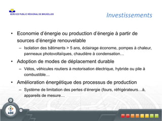 Investissements
• Economie d’énergie ou production d’énergie à partir de
sources d’énergie renouvelable
– Isolation des bâtiments > 5 ans, éclairage économe, pompes à chaleur,
panneaux photovoltaïques, chaudière à condensation…
• Adoption de modes de déplacement durable
– Vélos, véhicules routiers à motorisation électrique, hybride ou pile à
combustible…
• Amélioration énergétique des processus de production
– Système de limitation des pertes d’énergie (fours, réfrigérateurs…à,
appareils de mesure…
 