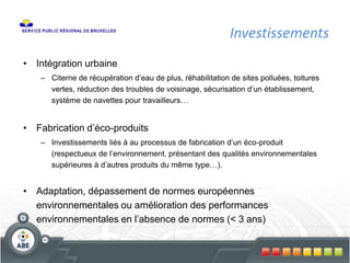 Investissements
• Intégration urbaine
– Citerne de récupération d’eau de plus, réhabilitation de sites polluées, toitures
vertes, réduction des troubles de voisinage, sécurisation d’un établissement,
système de navettes pour travailleurs…
• Fabrication d’éco-produits
– Investissements liés à au processus de fabrication d’un éco-produit
(respectueux de l’environnement, présentant des qualités environnementales
supérieures à d’autres produits du même type…).
• Adaptation, dépassement de normes européennes
environnementales ou amélioration des performances
environnementales en l’absence de normes (< 3 ans)
 